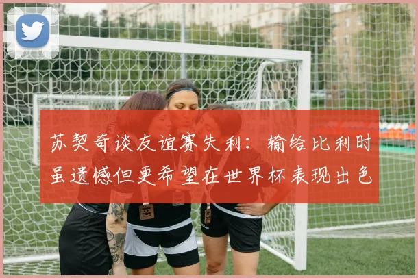 苏契奇谈友谊赛失利：输给比利时虽遗憾但更希望在世界杯表现出色