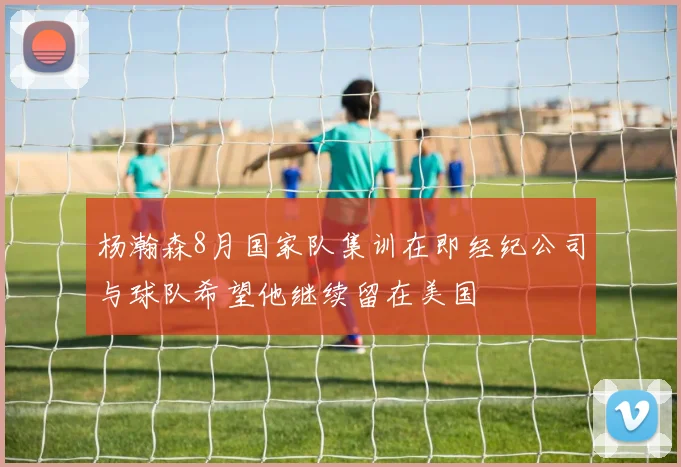 杨瀚森8月国家队集训在即经纪公司与球队希望他继续留在美国