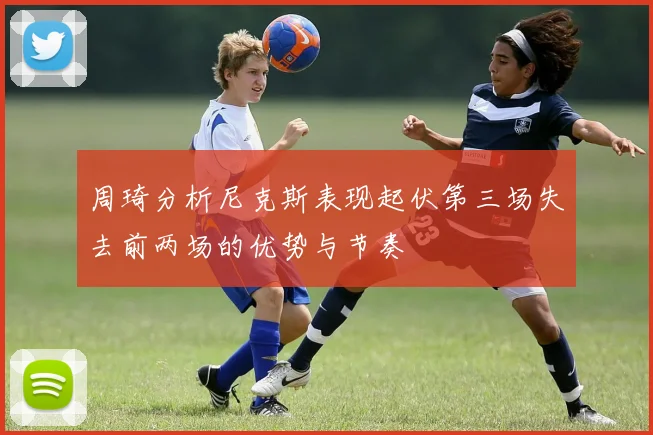 周琦分析尼克斯表现起伏第三场失去前两场的优势与节奏