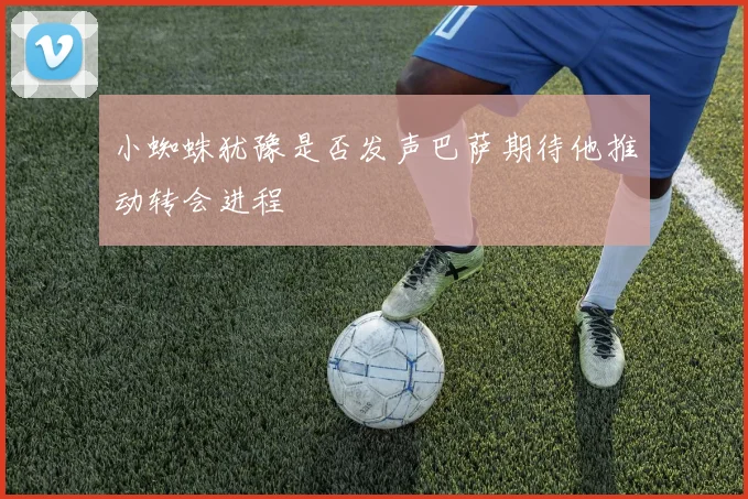 小蜘蛛犹豫是否发声巴萨期待他推动转会进程