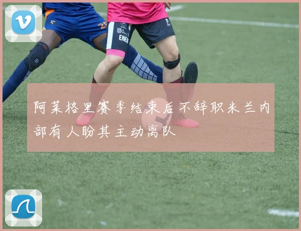 阿莱格里赛季结束后不辞职米兰内部有人盼其主动离队