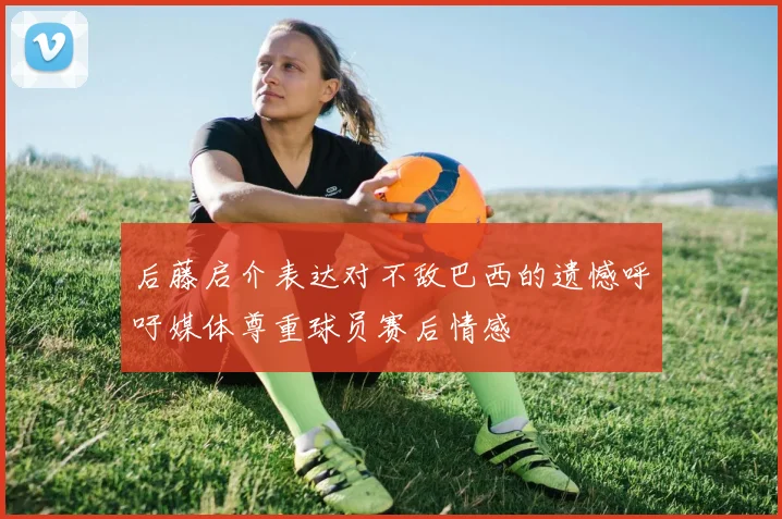 后藤启介表达对不敌巴西的遗憾呼吁媒体尊重球员赛后情感
