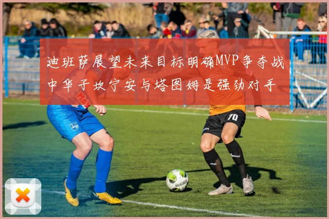 迪班萨展望未来目标明确MVP争夺战中华子坎宁安与塔图姆是强劲对手