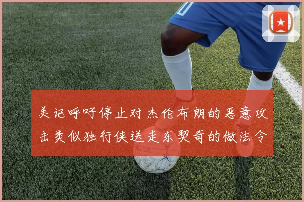 美记呼吁停止对杰伦布朗的恶意攻击类似独行侠送走东契奇的做法令人作呕