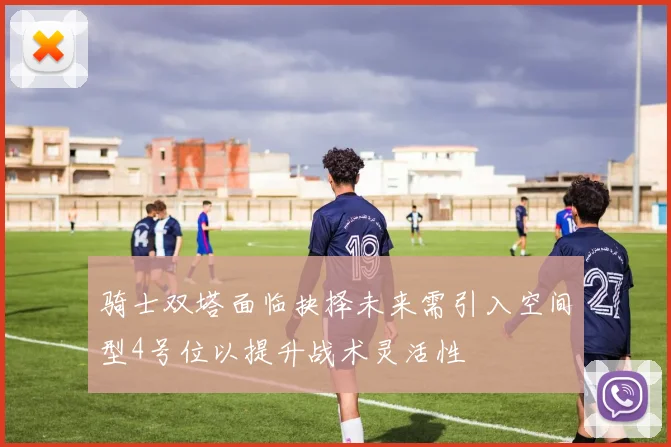 骑士双塔面临抉择未来需引入空间型4号位以提升战术灵活性