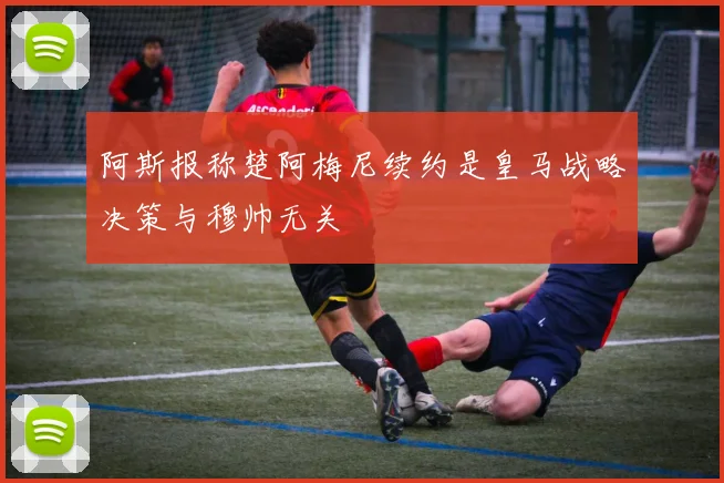 阿斯报称楚阿梅尼续约是皇马战略决策与穆帅无关