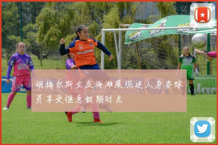 胡梅尔斯女友海滩展现迷人身姿球员享受惬意假期时光