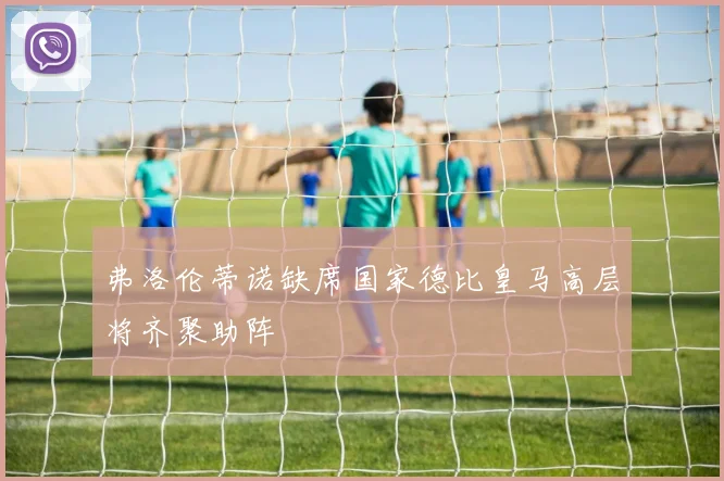 弗洛伦蒂诺缺席国家德比皇马高层将齐聚助阵