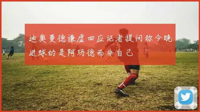 迪奥曼德谦虚回应记者提问称今晚进球的是阿玛德而非自己