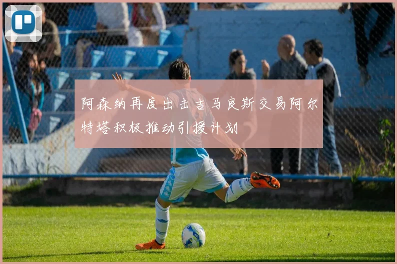 阿森纳再度出击吉马良斯交易阿尔特塔积极推动引援计划