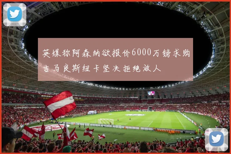 英媒称阿森纳欲报价6000万镑求购吉马良斯纽卡坚决拒绝放人