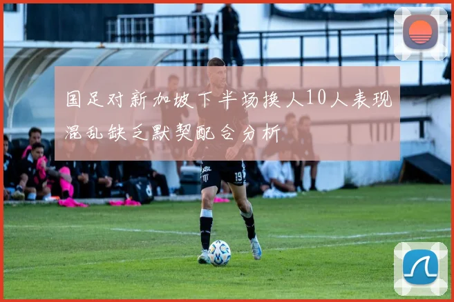 国足对新加坡下半场换人10人表现混乱缺乏默契配合分析