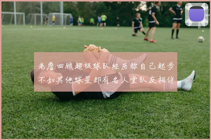 老詹回顾超级球队经历称自己起步不如其他球星却有名人堂队友相伴