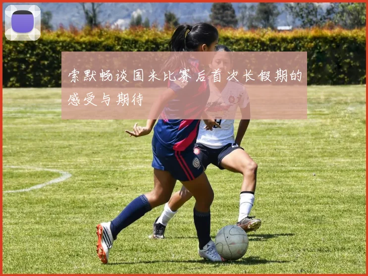 索默畅谈国米比赛后首次长假期的感受与期待