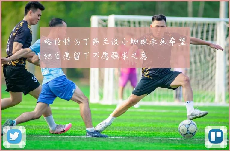 略伦特戈丁弗兰谈小蜘蛛未来希望他自愿留下不愿强求之意
