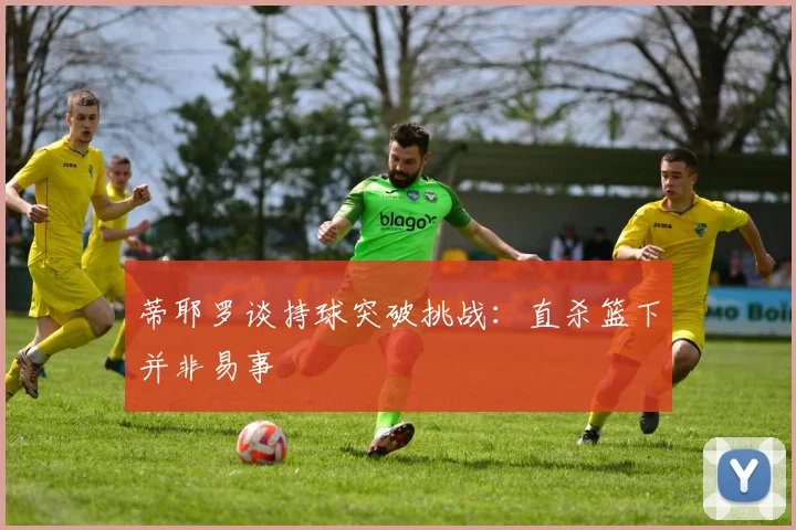 蒂耶罗谈持球突破挑战：直杀篮下并非易事
